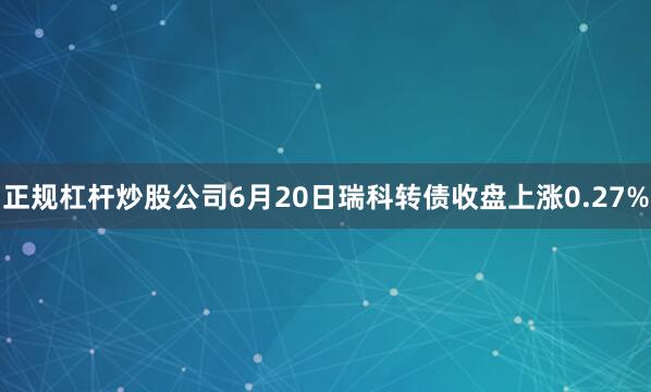 正规杠杆炒股公司6月20日瑞科转债收盘上涨0.27%
