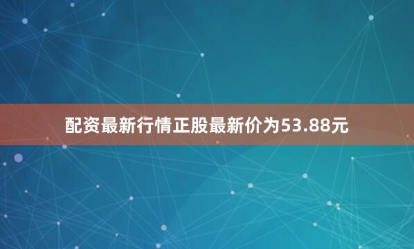 配资最新行情正股最新价为53.88元