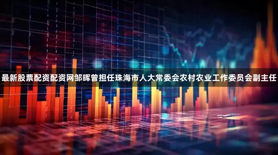 最新股票配资配资网邹晖曾担任珠海市人大常委会农村农业工作委员会副主任