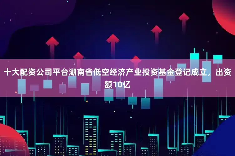 十大配资公司平台湖南省低空经济产业投资基金登记成立，出资额10亿