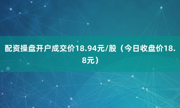 配资操盘开户成交价18.94元/股（今日收盘价18.8元）