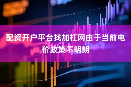 配资开户平台找加杠网由于当前电价政策不明朗